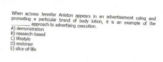 When actress Jennifer Aniston appears in an advertisement using and promoting a particular brand of body lotion, it is an example of the ________ approach to advertising execution.
A) demonstration
B) research-based
C) lifestyle
D) endorser
E) slice-of-life