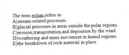 The term <u> eolian </u> refers to
A)stream-related processes.
B)glacial processes in areas outside the polar regions.
C)erosion,transportation,and deposition by the wind.
D)weathering and mass movement in humid regions.
E)the breakdown of rock material in place.