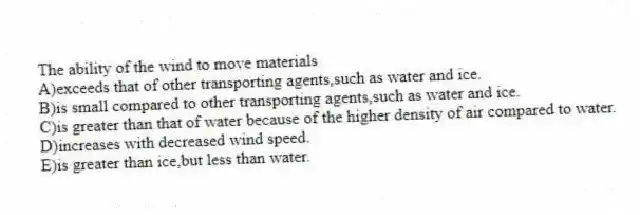 The ability of the wind to move materials
A)exceeds that of other transporting agents,such as water and ice.
B)is small compared to other transporting agents,such as water and ice.
C)is greater than that of water because of the higher density of air compared to water.
D)increases with decreased wind speed.
E)is greater than ice,but less than water.