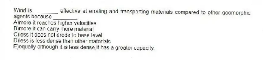 Wind is ________ effective at eroding and transporting materials compared to other geomorphic agents because ________.
A)more it reaches higher velocities
B)more it can carry more material
C)less it does not erode to base level.
D)less is less dense than other materials
E)equally although it is less dense,it has a greater capacity.