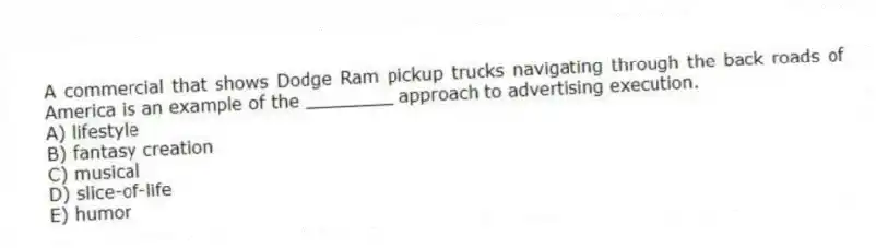 A commercial that shows Dodge Ram pickup trucks navigating through the back roads of America is an example of the ________ approach to advertising execution.
A) lifestyle
B) fantasy creation
C) musical
D) slice-of-life
E) humor