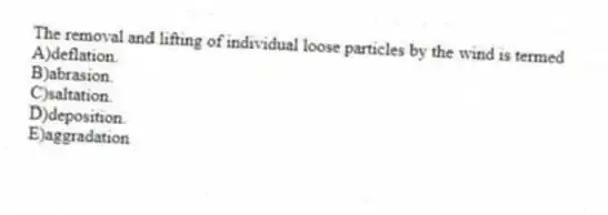 The removal and lifting of individual loose particles by the wind is termed
A)deflation.
B)abrasion.
C)saltation.
D)deposition.
E)aggradation