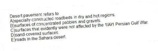 Desert pavement refers to
A)specially constructed roadbeds in dry and hot regions.
B)surfaces of concentrated pebbles and gravels.
C)surfaces that evidently were not affected by the 1991 Persian Gulf War.
D)sand-covered surfaces.
E)roads in the Sahara desert.