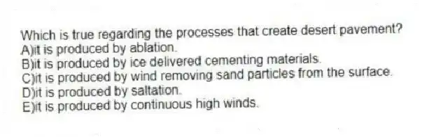 Which is true regarding the processes that create desert pavement?
A)it is produced by ablation.
B)it is produced by ice delivered cementing materials.
C)it is produced by wind removing sand particles from the surface.
D)it is produced by saltation.
E)it is produced by continuous high winds.