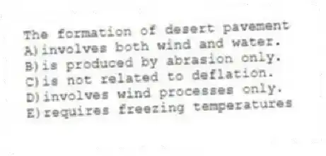 The formation of desert pavement
A)involves both wind and water.
B)is produced by abrasion only.
C)is not related to deflation.
D)involves wind processes only.
E)requires freezing temperatures