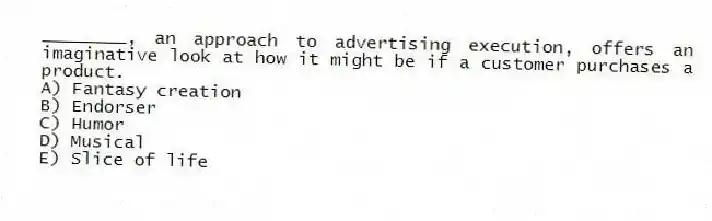 ________, an approach to advertising execution, offers an imaginative look at how it might be if a customer purchases a product.
A) Fantasy creation
B) Endorser
C) Humor
D) Musical
E) Slice of life
