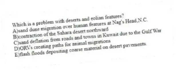 Which is a problem with deserts and eolian features?
A)sand dune migration over human features at Nag's Head,N.C.
B)contraction of the Sahara desert northward
C)sand deflation from roads and towns in Kuwait due to the Gulf War
D)ORVs creating paths for animal migrations
E)flash floods depositing coarse material on desert pavements.