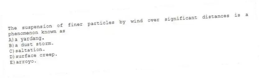 The suspension of finer particles by wind over significant distances is a phenomenon known as
A)a yardang.
B)a dust storm.
C)saltation.
D)surface creep.
E)arroyo.
