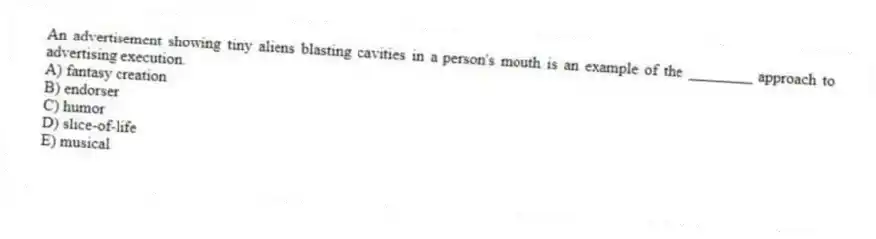An advertisement showing tiny aliens blasting cavities in a person's mouth is an example of the ________ approach to advertising execution.
A) fantasy creation
B) endorser
C) humor
D) slice-of-life
E) musical