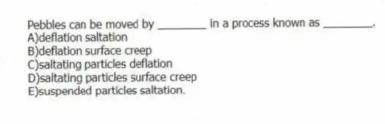 Pebbles can be moved by ________ in a process known as ________.
A)deflation saltation
B)deflation surface creep
C)saltating particles deflation
D)saltating particles surface creep
E)suspended particles saltation.