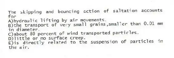 The skipping and bouncing action of saltation accounts for
A)hydraulic lifting by air movements.
B)the transport of very small grains,smaller than 0.01 mm in diameter.
C)about 80 percent of wind transported particles.
D)little or no surface creep.
E)is directly related to the suspension of particles in the air.