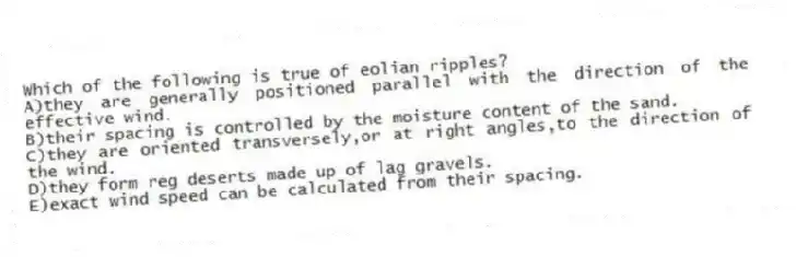 Which of the following is true of eolian ripples?
A)they are generally positioned parallel with the direction of the effective wind.
B)their spacing is controlled by the moisture content of the sand.
C)they are oriented transversely,or at right angles,to the direction of the wind.
D)they form reg deserts made up of lag gravels.
E)exact wind speed can be calculated from their spacing.
