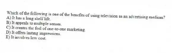 Which of the following is one of the benefits of using television as an advertising medium?
A) It has a long shelf life.
B) It appeals to multiple senses.
C) It creates the feel of one-to-one marketing.
D) It offers lasting impressions.
E) It involves low cost.