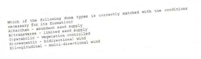 Which of the following dune types is correctly matched with the conditions necessary for its formation?
A)barchan - abundant sand supply
B)transverse - limited sand supply
C)parabolic - vegetation controlled
D)crescentic - bidirectional wind
E)longitudinal - multi-directional wind