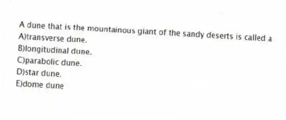 A dune that is the mountainous giant of the sandy deserts is called a
A)transverse dune.
B)longitudinal dune.
C)parabolic dune.
D)star dune.
E)dome dune