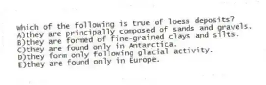 Which of the following is true of loess deposits?
A)they are principally composed of sands and gravels.
B)they are formed of fine-grained clays and silts.
C)they are found only in Antarctica.
D)they form only following glacial activity.
E)they are found only in Europe.
