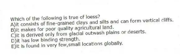 Which of the following is true of loess?
A)it consists of fine-grained clays and silts and can form vertical cliffs.
B)it makes for poor quality agricultural land.
C)it is derived only from glacial outwash plains or deserts.
D)it has low binding strength.
E)it is found in very few,small locations globally.