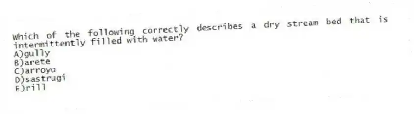Which of the following correctly describes a dry stream bed that is intermittently filled with water?
A)gully
B)arete
C)arroyo
D)sastrugi
E)rill