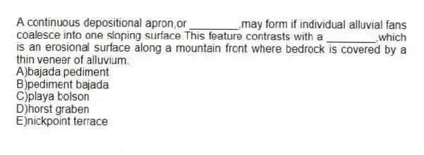 A continuous depositional apron,or ________,may form if individual alluvial fans coalesce into one sloping surface.This feature contrasts with a ________,which is an erosional surface along a mountain front where bedrock is covered by a thin veneer of alluvium.
A)bajada pediment
B)pediment bajada
C)playa bolson
D)horst graben
E)nickpoint terrace