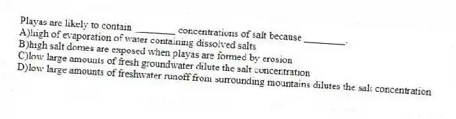Playas are likely to contain ________ concentrations of salt because ________.
A)high of evaporation of water containing dissolved salts
B)high salt domes are exposed when playas are formed by erosion
C)low large amounts of fresh groundwater dilute the salt concentration
D)low large amounts of freshwater runoff from surrounding mountains dilutes the salt concentration