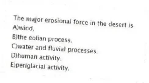 The major erosional force in the desert is
A)wind.
B)the eolian process.
C)water and fluvial processes.
D)human activity.
E)periglacial activity.