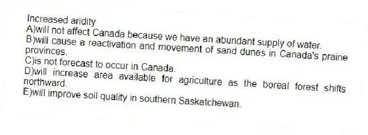 Increased aridity
A)will not affect Canada because we have an abundant supply of water.
B)will cause a reactivation and movement of sand dunes in Canada's prairie provinces.
C)is not forecast to occur in Canada.
D)will increase area available for agriculture as the boreal forest shifts northward.
E)will improve soil quality in southern Saskatchewan.