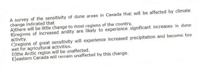 A survey of the sensitivity of dune areas in Canada that will be affected by climate change indicated that
A)there will be little change to most regions of the country.
B)regions of increased aridity are likely to experience significant increases in dune activity.
C)regions of great sensitivity will experience increased precipitation and become too wet for agricultural activities.
D)the Arctic region will be unaffected.
E)eastern Canada will remain unaffected by this change.