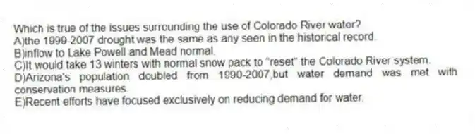Which is true of the issues surrounding the use of Colorado River water?
A)the 1999-2007 drought was the same as any seen in the historical record.
B)inflow to Lake Powell and Mead normal.
C)It would take 13 winters with normal snow pack to "reset" the Colorado River system.
D)Arizona's population doubled from 1990-2007,but water demand was met with conservation measures.
E)Recent efforts have focused exclusively on reducing demand for water.