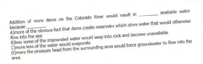 Addition of more dams on the Colorado River would result in ________ available water because ________.
A)more of the obvious fact that dams create reservoirs which store water that would otherwise flow into the sea
B)less some of the impounded water would seep into rock and become unavailable
C)more less of the water would evaporate
D)more the pressure head from the surrounding area would force groundwater to flow into the area.
