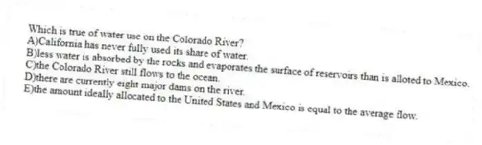 Which is true of water use on the Colorado River?
A)California has never fully used its share of water.
B)less water is absorbed by the rocks and evaporates the surface of reservoirs than is alloted to Mexico.
C)the Colorado River still flows to the ocean.
D)there are currently eight major dams on the river.
E)the amount ideally allocated to the United States and Mexico is equal to the average flow.
