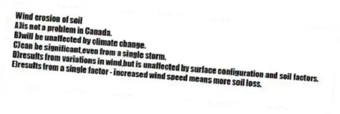 Wind erosion of soil
A)is not a problem in Canada.
B)will be unaffected by climate change.
C)can be significant,even from a single storm.
D)results from variations in wind,but is unaffected by surface configuration and soil factors.
E)results from a single factor - increased wind speed means more soil loss.