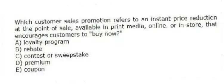 Which customer sales promotion refers to an instant price reduction at the point of sale, available in print media, online, or in-store, that encourages customers to "buy now?"
A) loyalty program
B) rebate
C) contest or sweepstake
D) premium
E) coupon