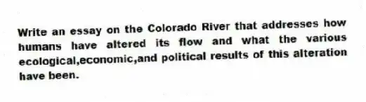 Write an essay on the Colorado River that addresses how humans have altered its flow and what the various ecological,economic,and political results of this alteration have been.