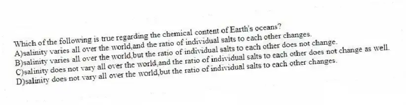Which of the following is true regarding the chemical content of Earth's oceans?
A)salinity varies all over the world,and the ratio of individual salts to each other changes.
B)salinity varies all over the world,but the ratio of individual salts to each other does not change.
C)salinity does not vary all over the world,and the ratio of individual salts to each other does not change as well.
D)salinity does not vary all over the world,but the ratio of individual salts to each other changes.