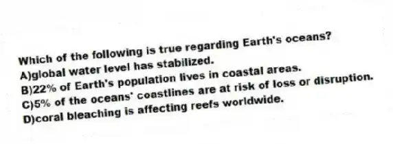 Which of the following is true regarding Earth's oceans?
A)global water level has stabilized.
B)22% of Earth's population lives in coastal areas.
C)5% of the oceans' coastlines are at risk of loss or disruption.
D)coral bleaching is affecting reefs worldwide.