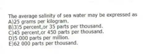 The average salinity of sea water may be expressed as
A)25 grams per kilogram.
B)3)5 percent,or 35 parts per thousand.
C)45 percent,or 450 parts per thousand.
D)5 000 parts per million.
E)62 000 parts per thousand.