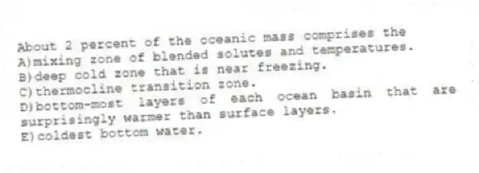 About 2 percent of the oceanic mass comprises the
A)mixing zone of blended solutes and temperatures.
B)deep cold zone that is near freezing.
C)thermocline transition zone.
D)bottom-most layers of each ocean basin that are surprisingly warmer than surface layers.
E)coldest bottom water.