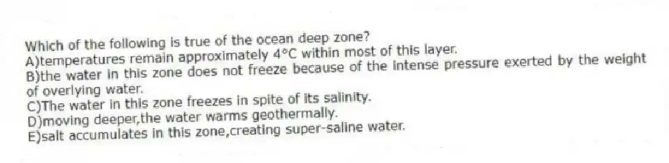 Which of the following is true of the ocean deep zone?
A)temperatures remain approximately 4°C within most of this layer.
B)the water in this zone does not freeze because of the intense pressure exerted by the weight of overlying water.
C)The water in this zone freezes in spite of its salinity.
D)moving deeper,the water warms geothermally.
E)salt accumulates in this zone,creating super-saline water.