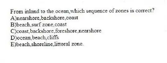 From inland to the ocean,which sequence of zones is correct?
A)nearshore,backshore,coast
B)beach,surf zone,coast
C)coast,backshore,foreshore,nearshore
D)ocean,beach,cliffs
E)beach,shoreline,littoral zone.