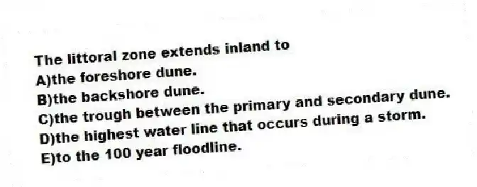The littoral zone extends inland to
A)the foreshore dune.
B)the backshore dune.
C)the trough between the primary and secondary dune.
D)the highest water line that occurs during a storm.
E)to the 100 year floodline.