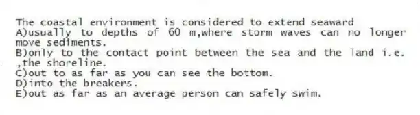 The coastal environment is considered to extend seaward
A)usually to depths of 60 m,where storm waves can no longer move sediments.
B)only to the contact point between the sea and the land i.e. ,the shoreline.
C)out to as far as you can see the bottom.
D)into the breakers.
E)out as far as an average person can safely swim.