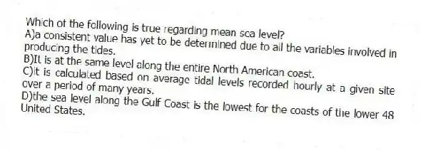 Which of the following is true regarding mean sea level?
A)a consistent value has yet to be determined due to all the variables involved in producing the tides.
B)It is at the same level along the entire North American coast.
C)it is calculated based on average tidal levels recorded hourly at a given site over a period of many years.
D)the sea level along the Gulf Coast is the lowest for the coasts of the lower 48 United States.