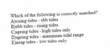 Which of the following is correctly matched?
A)rising tides - ebb tides
B)ebb tides - rising tides
C)spring tides - high tides only
D)spring tides - maximum tidal range
E)neap tides - low tides only.