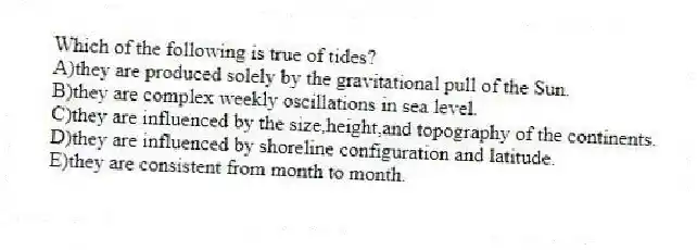 Which of the following is true of tides?
A)they are produced solely by the gravitational pull of the Sun.
B)they are complex weekly oscillations in sea level.
C)they are influenced by the size,height,and topography of the continents.
D)they are influenced by shoreline configuration and latitude.
E)they are consistent from month to month.