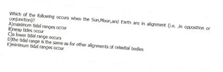 Which of the following occurs when the Sun,Moon,and Earth are in alignment (i.e. ,in opposition or conjunction)?
A)maximum tidal ranges occur
B)neap tides occur
C)a lower tidal range occurs
D)the tidal range is the same as for other alignments of celestial bodies
E)minimum tidal ranges occur