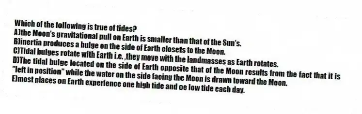 Which of the following is true of tides?
A)the Moon's gravitational pull on Earth is smaller than that of the Sun's.
B)inertia produces a bulge on the side of Earth closets to the Moon.
C)Tidal bulges rotate with Earth i.e. ,they move with the landmasses as Earth rotates.
D)The tidal bulge located on the side of Earth opposite that of the Moon results from the fact that it is "left in position" while the water on the side facing the Moon is drawn toward the Moon.
E)most places on Earth experience one high tide and oe low tide each day.