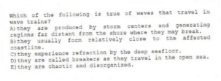 Which of the following is true of waves that travel in wave trains?
A)they are produced by storm centers and generating regions far distant from the shore where they may break.
B)they usually form relatively close to the affected coastline.
C)they experience refraction by the deep seafloor.
D)they are called breakers as they travel in the open sea.
E)they are chaotic and disorganized.