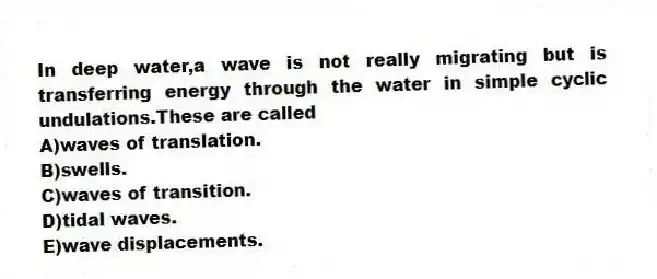 In deep water,a wave is not really migrating but is transferring energy through the water in simple cyclic undulations.These are called
A)waves of translation.
B)swells.
C)waves of transition.
D)tidal waves.
E)wave displacements.