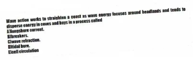Wave action works to straighten a coast as wave energy focuses around headlands and tends to disperse energy in coves and bays in a process called
A)longshore current.
B)breakers.
C)wave refraction.
D)tidal bore.
E)cell circulation