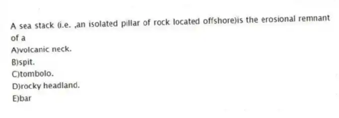 A sea stack (i.e. ,an isolated pillar of rock located offshore)is the erosional remnant of a
A)volcanic neck.
B)spit.
C)tombolo.
D)rocky headland.
E)bar